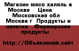Магазин мясо халяль в Москве  › Цена ­ 200 - Московская обл., Москва г. Продукты и напитки » Фермерские продукты   